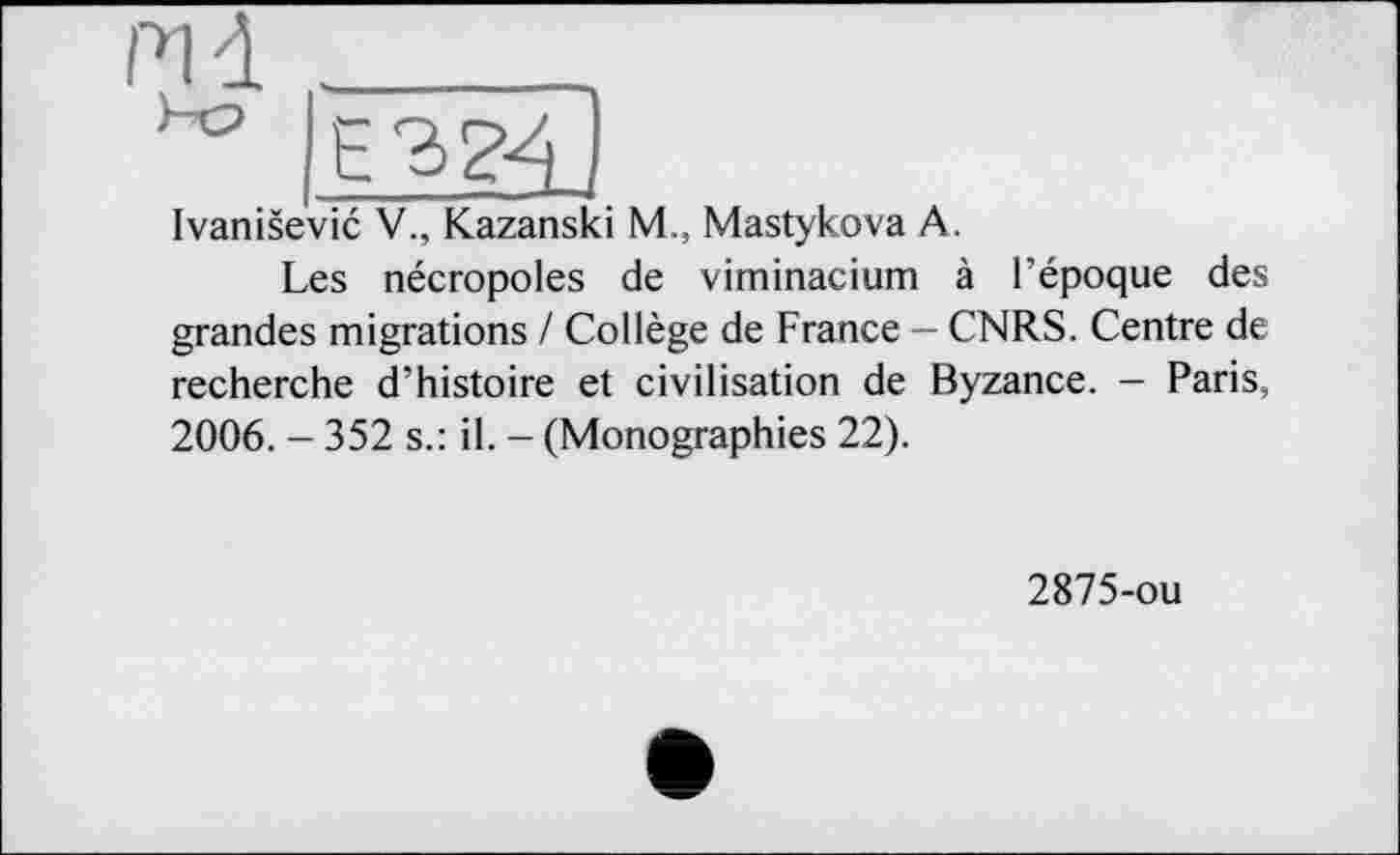 ﻿Ivanisevic V., Kazanski M., Mastykova A.
Les nécropoles de viminacium à l’époque des grandes migrations / Collège de France — CNRS. Centre de recherche d’histoire et civilisation de Byzance. - Paris, 2006. - 352 s.: il. - (Monographies 22).
2875-ou